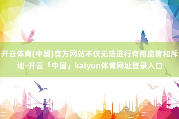 开云体育(中国)官方网站不仅无法进行有用监管和斥地-开云「中国」kaiyun体育网址登录入口