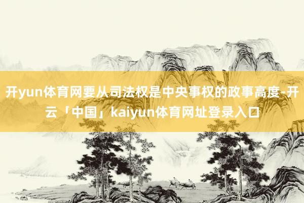 开yun体育网要从司法权是中央事权的政事高度-开云「中国」kaiyun体育网址登录入口