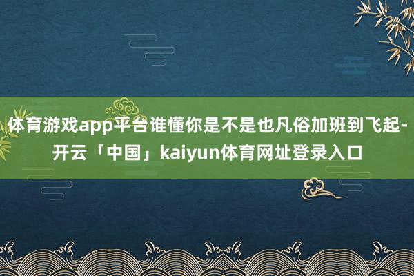 体育游戏app平台谁懂你是不是也凡俗加班到飞起-开云「中国」kaiyun体育网址登录入口