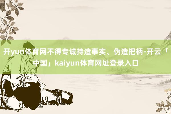 开yun体育网不得专诚持造事实、伪造把柄-开云「中国」kaiyun体育网址登录入口
