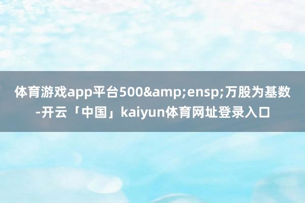 体育游戏app平台500 万股为基数-开云「中国」kaiyun体育网址登录入口