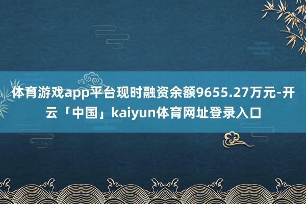 体育游戏app平台现时融资余额9655.27万元-开云「中国」kaiyun体育网址登录入口
