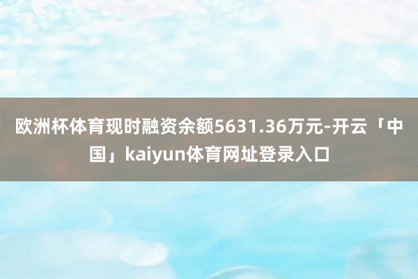 欧洲杯体育现时融资余额5631.36万元-开云「中国」kaiyun体育网址登录入口