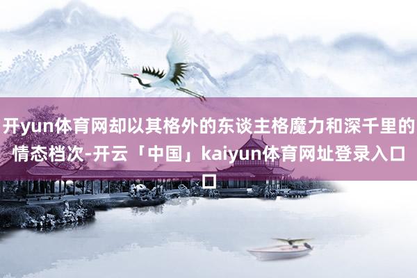 开yun体育网却以其格外的东谈主格魔力和深千里的情态档次-开云「中国」kaiyun体育网址登录入口