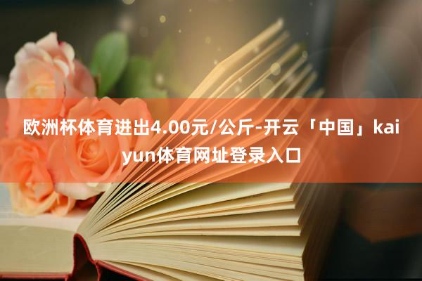 欧洲杯体育进出4.00元/公斤-开云「中国」kaiyun体育网址登录入口