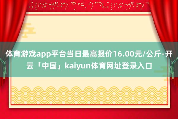 体育游戏app平台当日最高报价16.00元/公斤-开云「中国」kaiyun体育网址登录入口