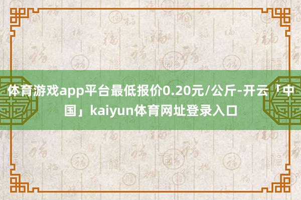 体育游戏app平台最低报价0.20元/公斤-开云「中国」kaiyun体育网址登录入口