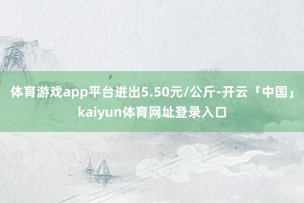体育游戏app平台进出5.50元/公斤-开云「中国」kaiyun体育网址登录入口