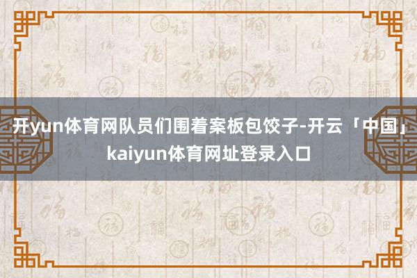 开yun体育网队员们围着案板包饺子-开云「中国」kaiyun体育网址登录入口