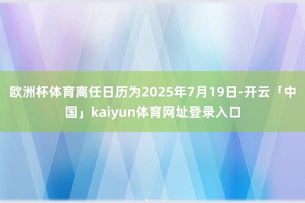 欧洲杯体育离任日历为2025年7月19日-开云「中国」kaiyun体育网址登录入口