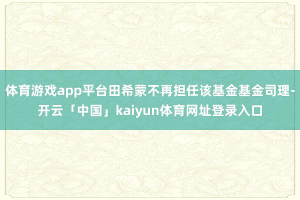 体育游戏app平台田希蒙不再担任该基金基金司理-开云「中国」kaiyun体育网址登录入口