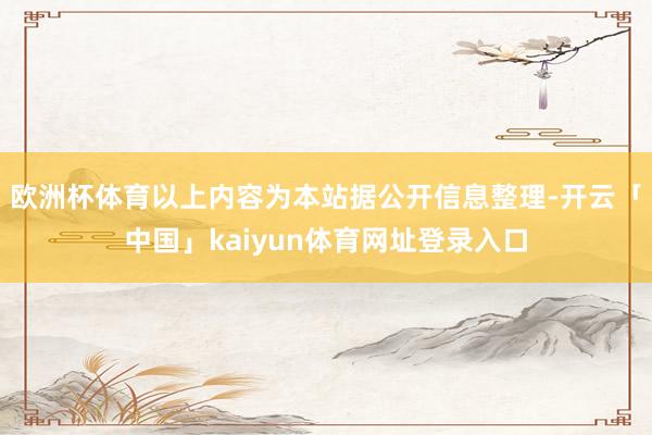欧洲杯体育以上内容为本站据公开信息整理-开云「中国」kaiyun体育网址登录入口