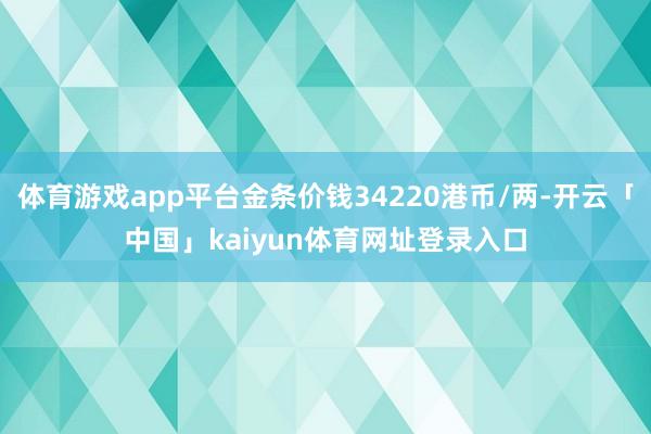 体育游戏app平台金条价钱34220港币/两-开云「中国」kaiyun体育网址登录入口