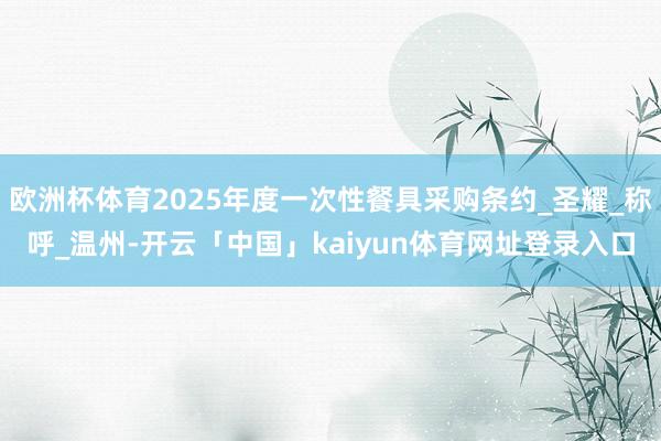 欧洲杯体育2025年度一次性餐具采购条约_圣耀_称呼_温州-开云「中国」kaiyun体育网址登录入口