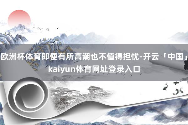 欧洲杯体育即便有所高潮也不值得担忧-开云「中国」kaiyun体育网址登录入口
