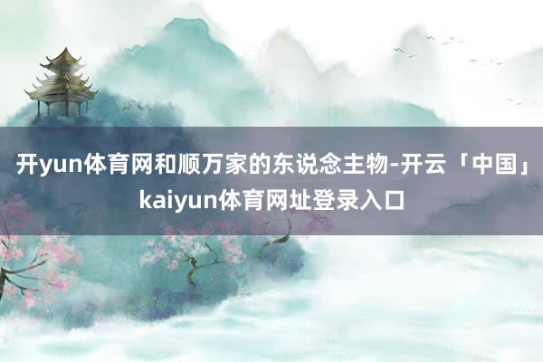 开yun体育网和顺万家的东说念主物-开云「中国」kaiyun体育网址登录入口