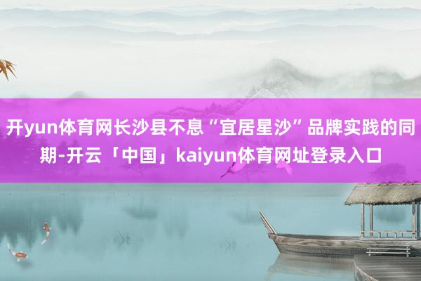 开yun体育网长沙县不息“宜居星沙”品牌实践的同期-开云「中国」kaiyun体育网址登录入口