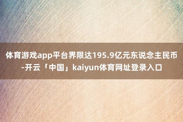体育游戏app平台界限达195.9亿元东说念主民币-开云「中国」kaiyun体育网址登录入口