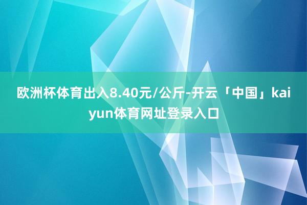 欧洲杯体育出入8.40元/公斤-开云「中国」kaiyun体育网址登录入口