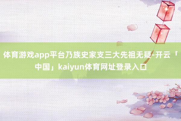 体育游戏app平台乃族史家支三大先祖无疑-开云「中国」kaiyun体育网址登录入口