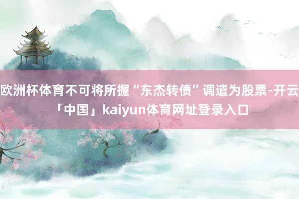 欧洲杯体育不可将所握“东杰转债”调遣为股票-开云「中国」kaiyun体育网址登录入口