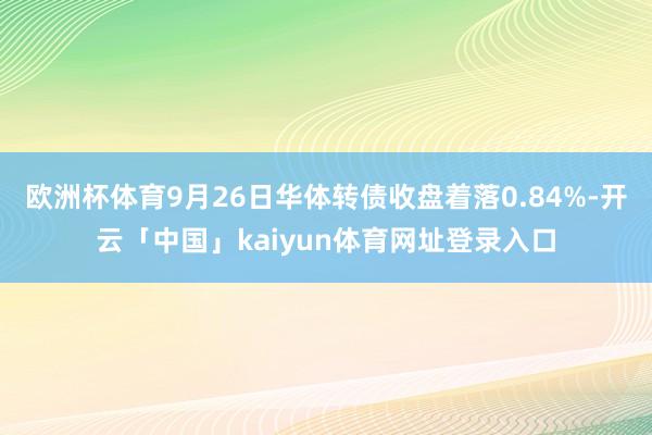 欧洲杯体育9月26日华体转债收盘着落0.84%-开云「中国」kaiyun体育网址登录入口