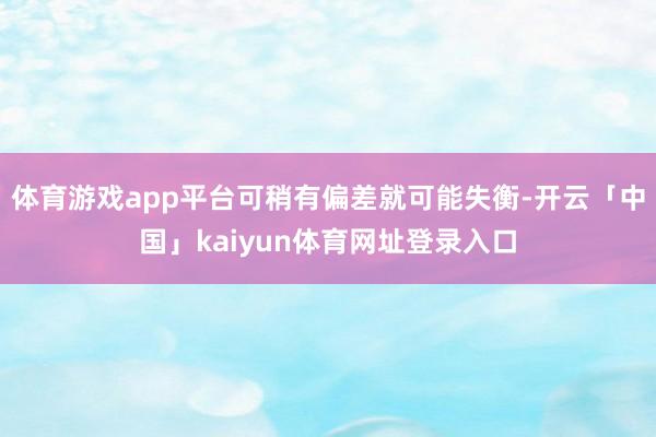 体育游戏app平台可稍有偏差就可能失衡-开云「中国」kaiyun体育网址登录入口